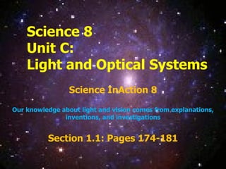 Science 8 Unit C:  Light and Optical Systems Science InAction 8 Our knowledge about light and vision comes from explanations, inventions, and investigations Section 1.1: Pages 174-181 