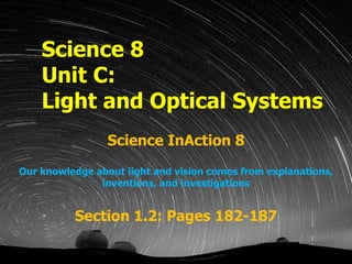Science 8 Unit C:  Light and Optical Systems Science InAction 8 Our knowledge about light and vision comes from explanations, inventions, and investigations Section 1.2: Pages 182-187 