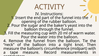 ACTIVITY
IV. Instructions:
1. Insert the end part of the funnel into the
opening of the rubber balloon.
2. Pour the sugar and the baker’s yeast into the
balloon through the funnel.
3. Fill the measuring cup with 20 ml of warm water.
Pour the water into the balloon.
4. Remove the funnel from the balloon. Tie the
“neck” of the balloon into a tight knot. Then
measure the balloon’s circumference (midpart) with
a tape measure. Record measurements in
 