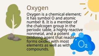 Oxygen is a chemical element;
it has symbol O and atomic
number 8. It is a member of
the chalcogen group in the
periodic table, a highly reactive
nonmetal, and a potent
oxidizing agent that readily
forms oxides with most
elements as well as with other
compounds.
Oxygen
 