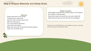 Step 2: Prepare Materials and Safety Rules
Materials
Healthy potted plants or leaf samples
Transparent jars or plastic bags
Soda lime / KOH or NaOH to absorb CO2
Water and measuring cup
Foil or dark cabinet for destarching
Iodine solution and dropper
Beaker with warm water and alcohol bath (teacher-assisted)
Labels, timer, worksheet, pencil
Safety reminders
Wear goggles and gloves when handling iodine or CO2 absorber.
Do not taste or smell chemicals.
Keep alcohol away from open flame; use a warm-water bath.
Wash hands and clean the work area after the investigation.
Teacher note: If KOH/NaOH is not available, the class may plan
the test and use demonstration data.
 
