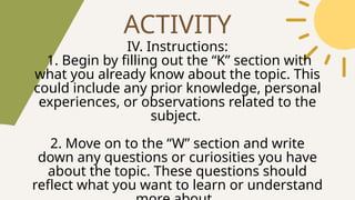 ACTIVITY
IV. Instructions:
1. Begin by filling out the “K” section with
what you already know about the topic. This
could include any prior knowledge, personal
experiences, or observations related to the
subject.
2. Move on to the “W” section and write
down any questions or curiosities you have
about the topic. These questions should
reflect what you want to learn or understand
 