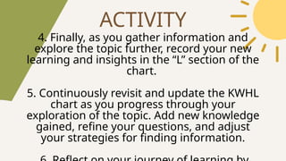 ACTIVITY
4. Finally, as you gather information and
explore the topic further, record your new
learning and insights in the “L” section of the
chart.
5. Continuously revisit and update the KWHL
chart as you progress through your
exploration of the topic. Add new knowledge
gained, refine your questions, and adjust
your strategies for finding information.
 