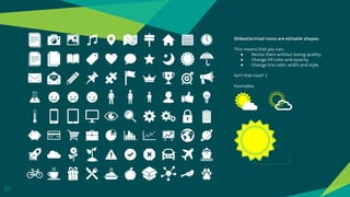 SlidesCarnival icons are editable shapes.
This means that you can:
● Resize them without losing quality.
● Change fill color and opacity.
● Change line color, width and style.
Isn’t that nice? :)
Examples:
27
 