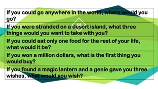 “
If you could go anywhere in the world, where would you
go?
If you were stranded on a desert island, what three
things would you want to take with you?
If you could eat only one food for the rest of your life,
what would it be?
If you won a million dollars, what is the first thing you
would buy?
If you found a magic lantern and a genie gave you three
wishes, what would you wish?
 