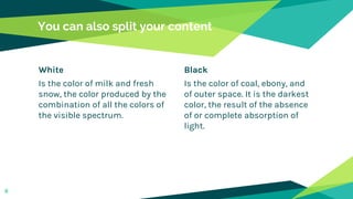 White
Is the color of milk and fresh
snow, the color produced by the
combination of all the colors of
the visible spectrum.
You can also split your content
Black
Is the color of coal, ebony, and
of outer space. It is the darkest
color, the result of the absence
of or complete absorption of
light.
8
 