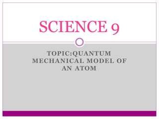 TOPIC:QUANTUM
MECHANICAL MODEL OF
AN ATOM
SCIENCE 9
 