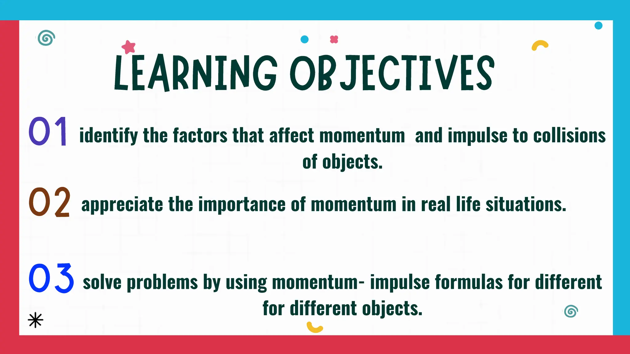 identify the factors that affect momentum and impulse to collisions
of objects.
appreciate the importance of momentum in real life situations.
solve problems by using momentum- impulse formulas for different
for different objects.
 