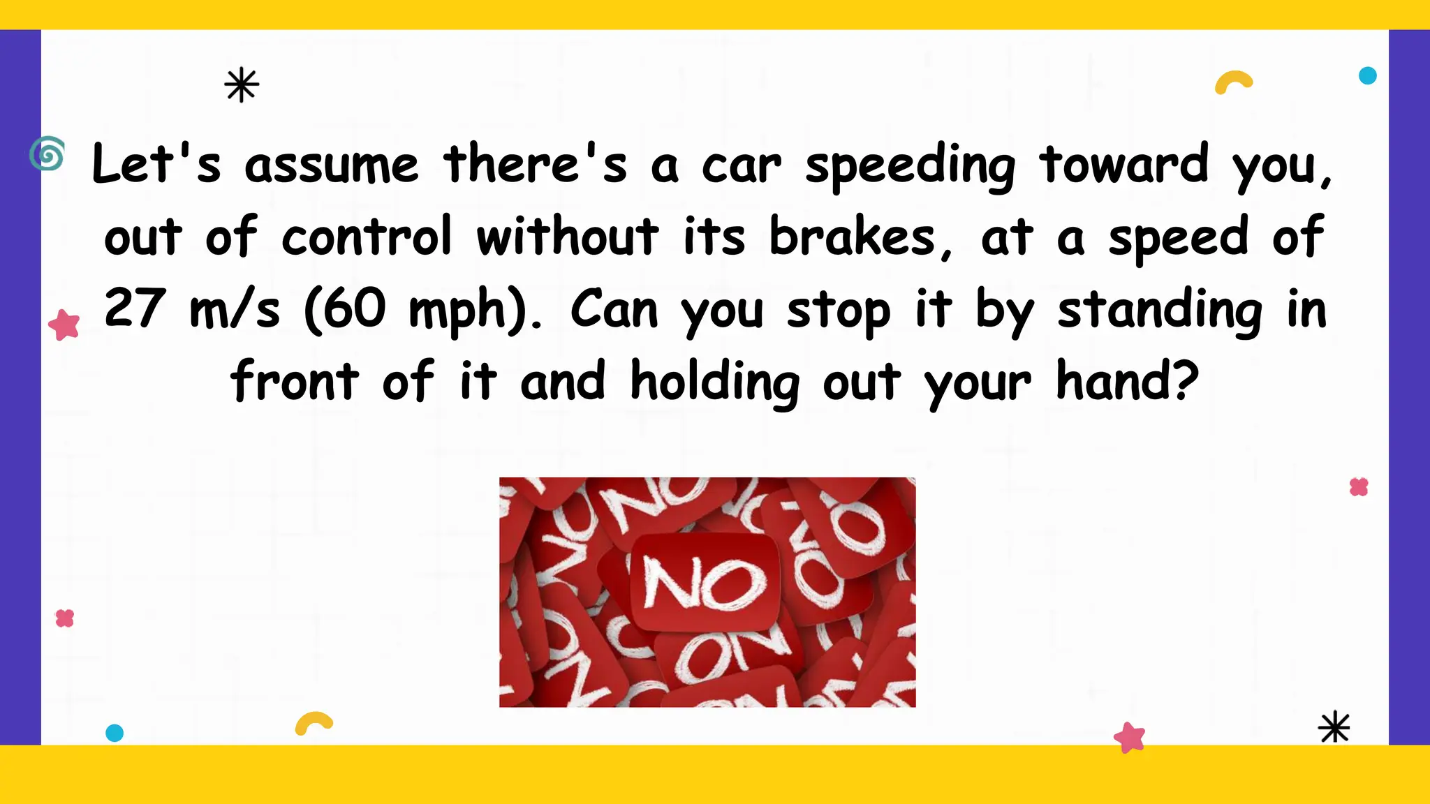 Let's assume there's a car speeding toward you,
out of control without its brakes, at a speed of
27 m/s (60 mph). Can you stop it by standing in
front of it and holding out your hand?
 