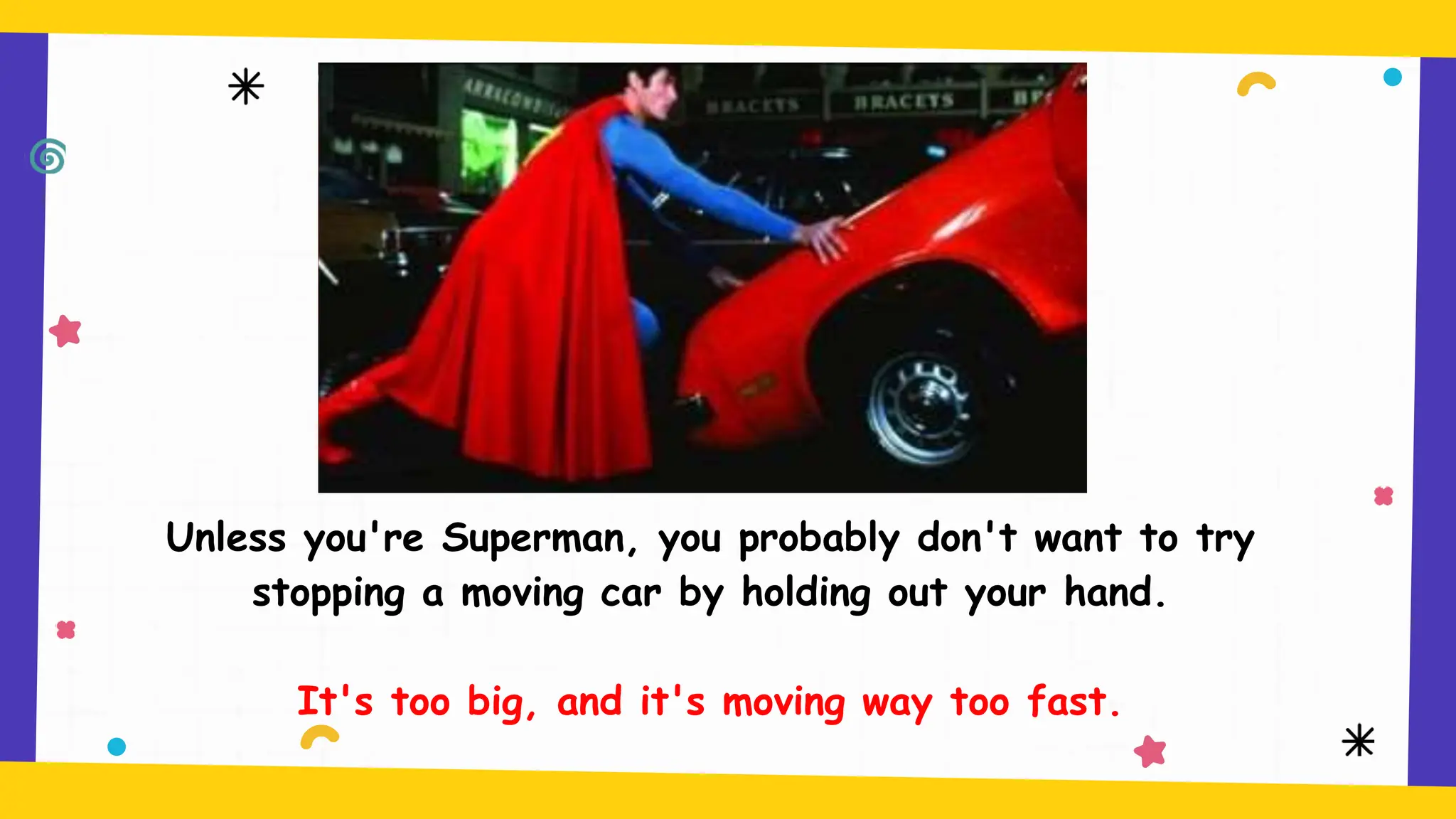 Unless you're Superman, you probably don't want to try
stopping a moving car by holding out your hand.
It's too big, and it's moving way too fast.
 