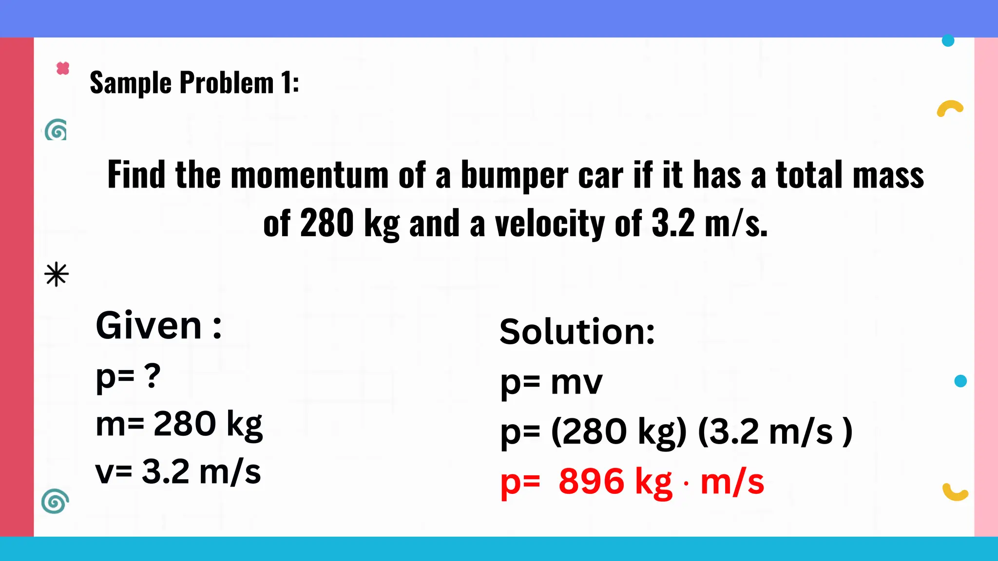 Sample Problem 1:
Find the momentum of a bumper car if it has a total mass
of 280 kg and a velocity of 3.2 m/s.
Given :
p= ?
m= 280 kg
v= 3.2 m/s
Solution:
p= mv
p= (280 kg) (3.2 m/s )
p= 896 kg ⋅ m/s
 