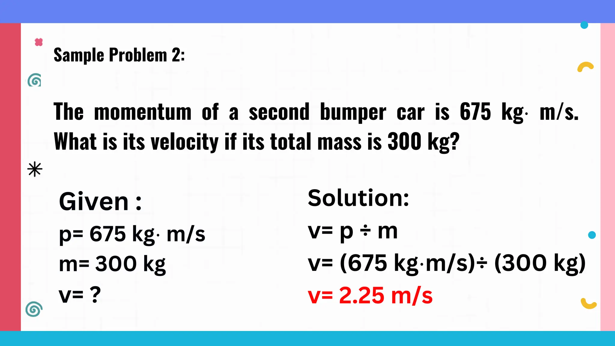Sample Problem 2:
The momentum of a second bumper car is 675 kg⋅ m/s.
What is its velocity if its total mass is 300 kg?
Given :
p= 675 kg⋅ m/s
m= 300 kg
v= ?
Solution:
v= p ÷ m
v= (675 kg⋅m/s)÷ (300 kg)
v= 2.25 m/s
 
