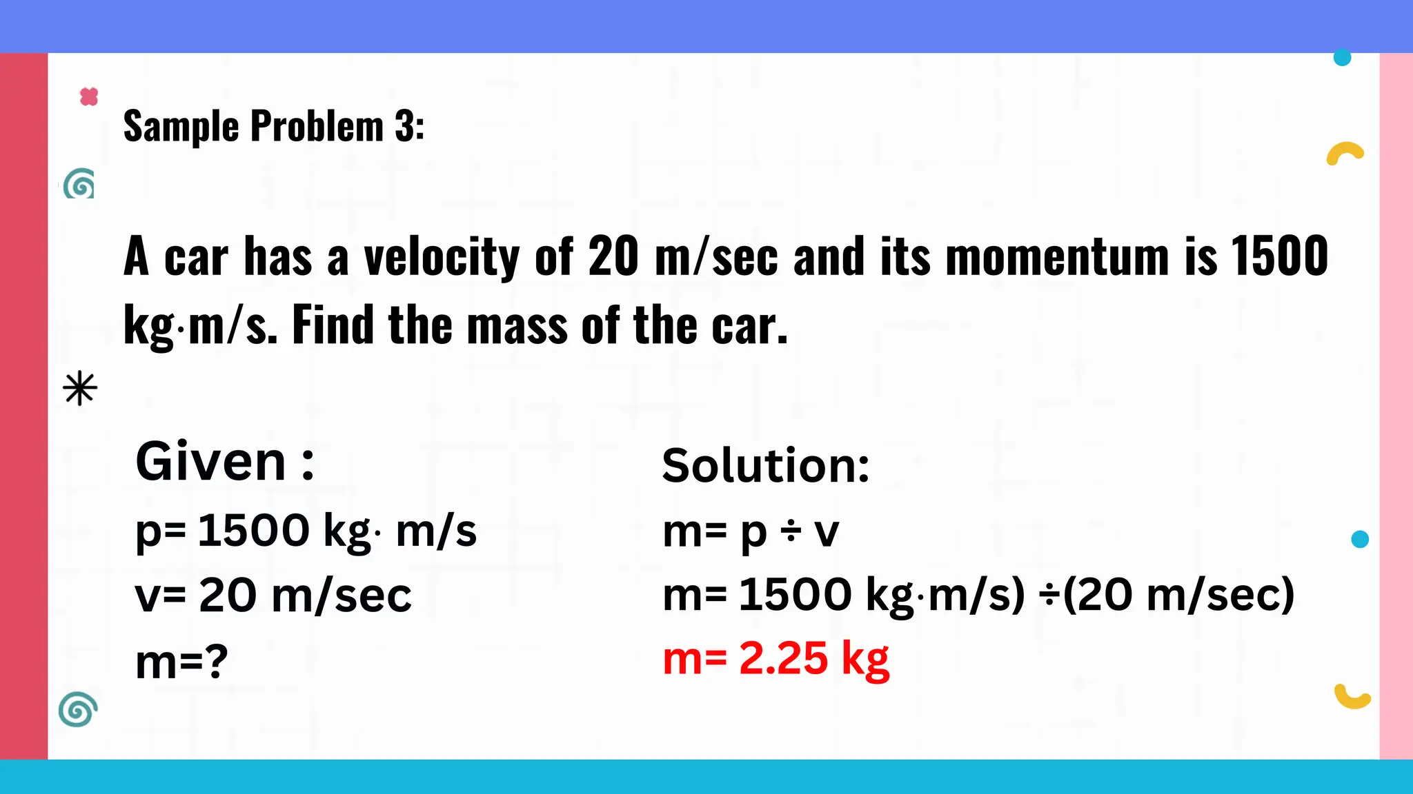 Sample Problem 3:
A car has a velocity of 20 m/sec and its momentum is 1500
kg⋅m/s. Find the mass of the car.
Given :
p= 1500 kg⋅ m/s
v= 20 m/sec
m=?
Solution:
m= p ÷ v
m= 1500 kg⋅m/s) ÷(20 m/sec)
m= 2.25 kg
 