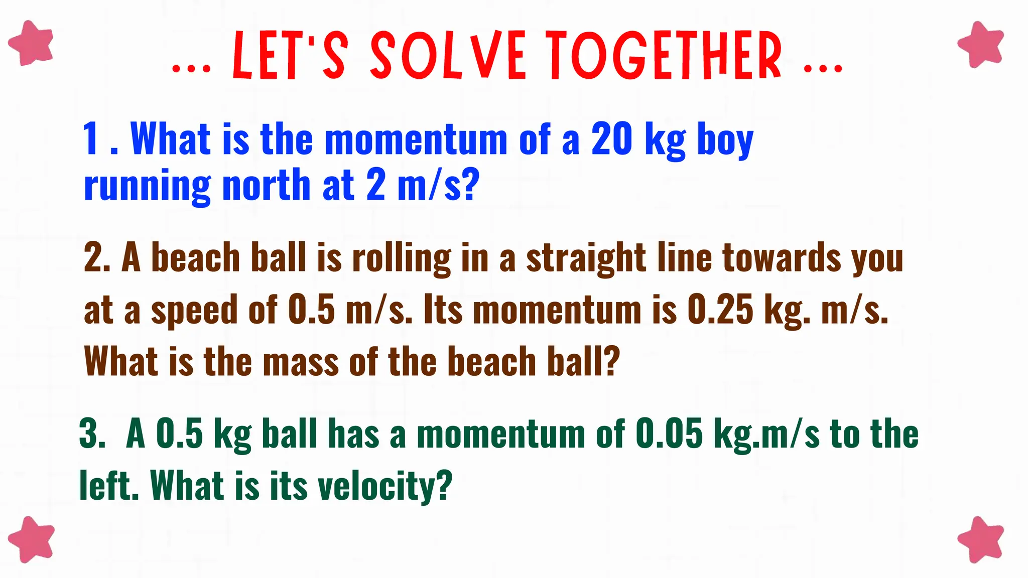 1 . What is the momentum of a 20 kg boy
running north at 2 m/s?
2. A beach ball is rolling in a straight line towards you
at a speed of 0.5 m/s. Its momentum is 0.25 kg. m/s.
What is the mass of the beach ball?
3. A 0.5 kg ball has a momentum of 0.05 kg.m/s to the
left. What is its velocity?
 