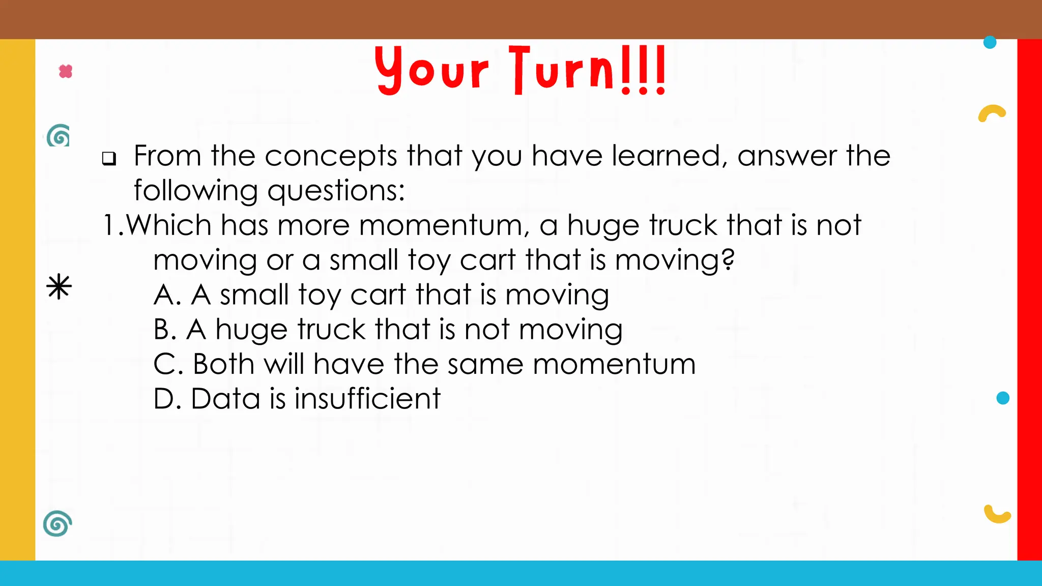  From the concepts that you have learned, answer the
following questions:
1.Which has more momentum, a huge truck that is not
moving or a small toy cart that is moving?
A. A small toy cart that is moving
B. A huge truck that is not moving
C. Both will have the same momentum
D. Data is insufficient
 