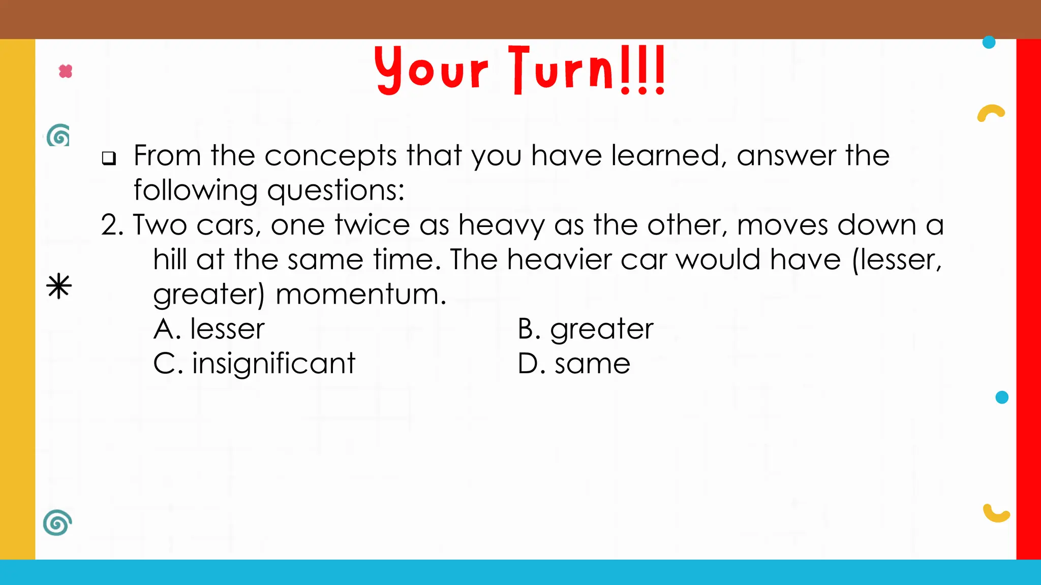  From the concepts that you have learned, answer the
following questions:
2. Two cars, one twice as heavy as the other, moves down a
hill at the same time. The heavier car would have (lesser,
greater) momentum.
A. lesser B. greater
C. insignificant D. same
 