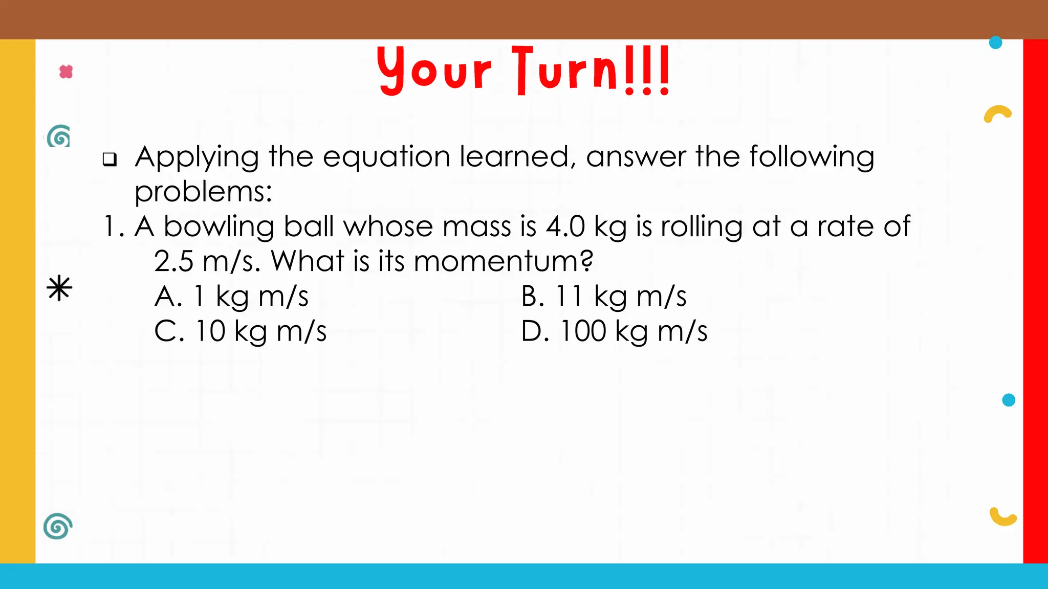  Applying the equation learned, answer the following
problems:
1. A bowling ball whose mass is 4.0 kg is rolling at a rate of
2.5 m/s. What is its momentum?
A. 1 kg m/s B. 11 kg m/s
C. 10 kg m/s D. 100 kg m/s
 