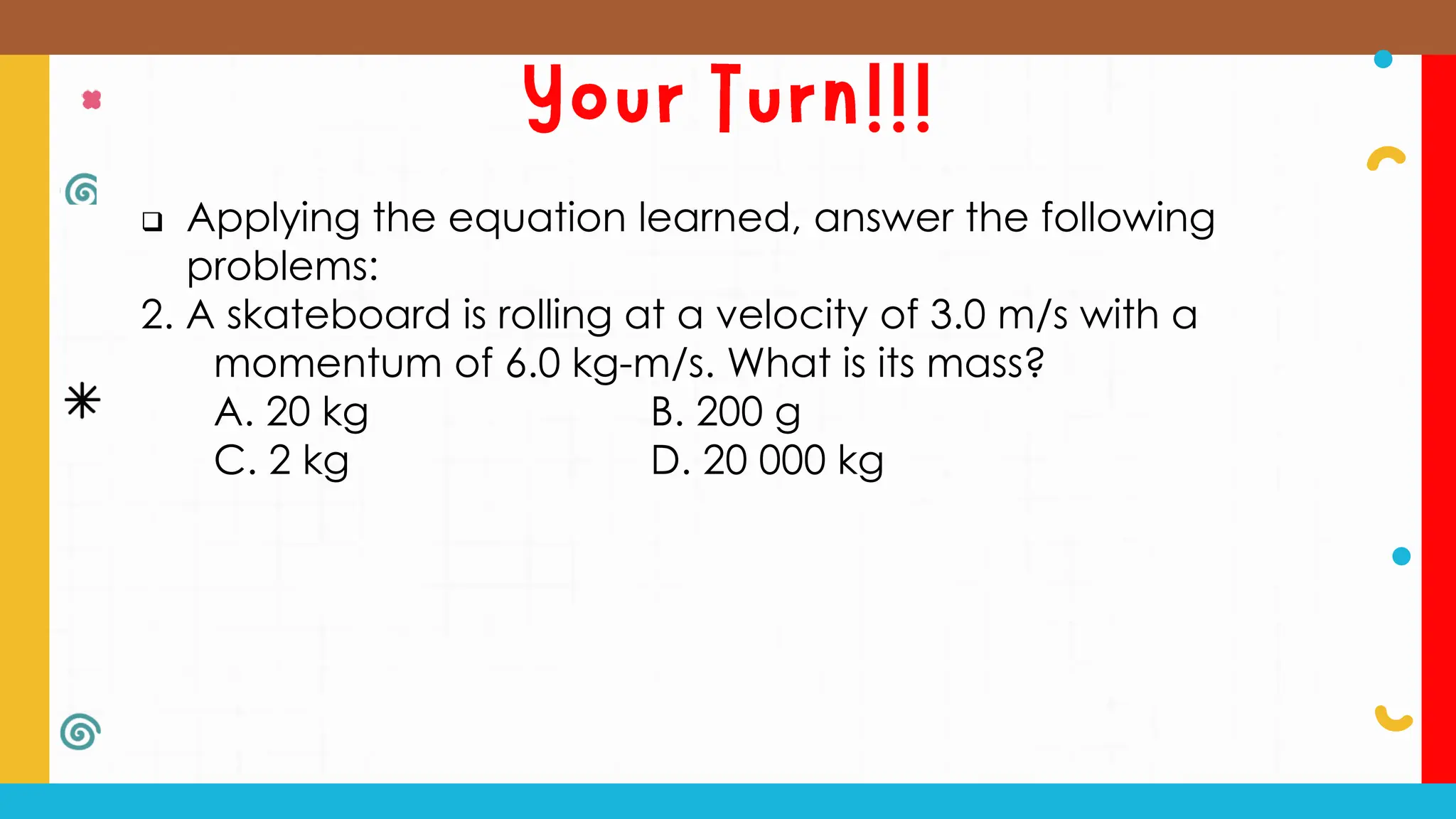  Applying the equation learned, answer the following
problems:
2. A skateboard is rolling at a velocity of 3.0 m/s with a
momentum of 6.0 kg-m/s. What is its mass?
A. 20 kg B. 200 g
C. 2 kg D. 20 000 kg
 