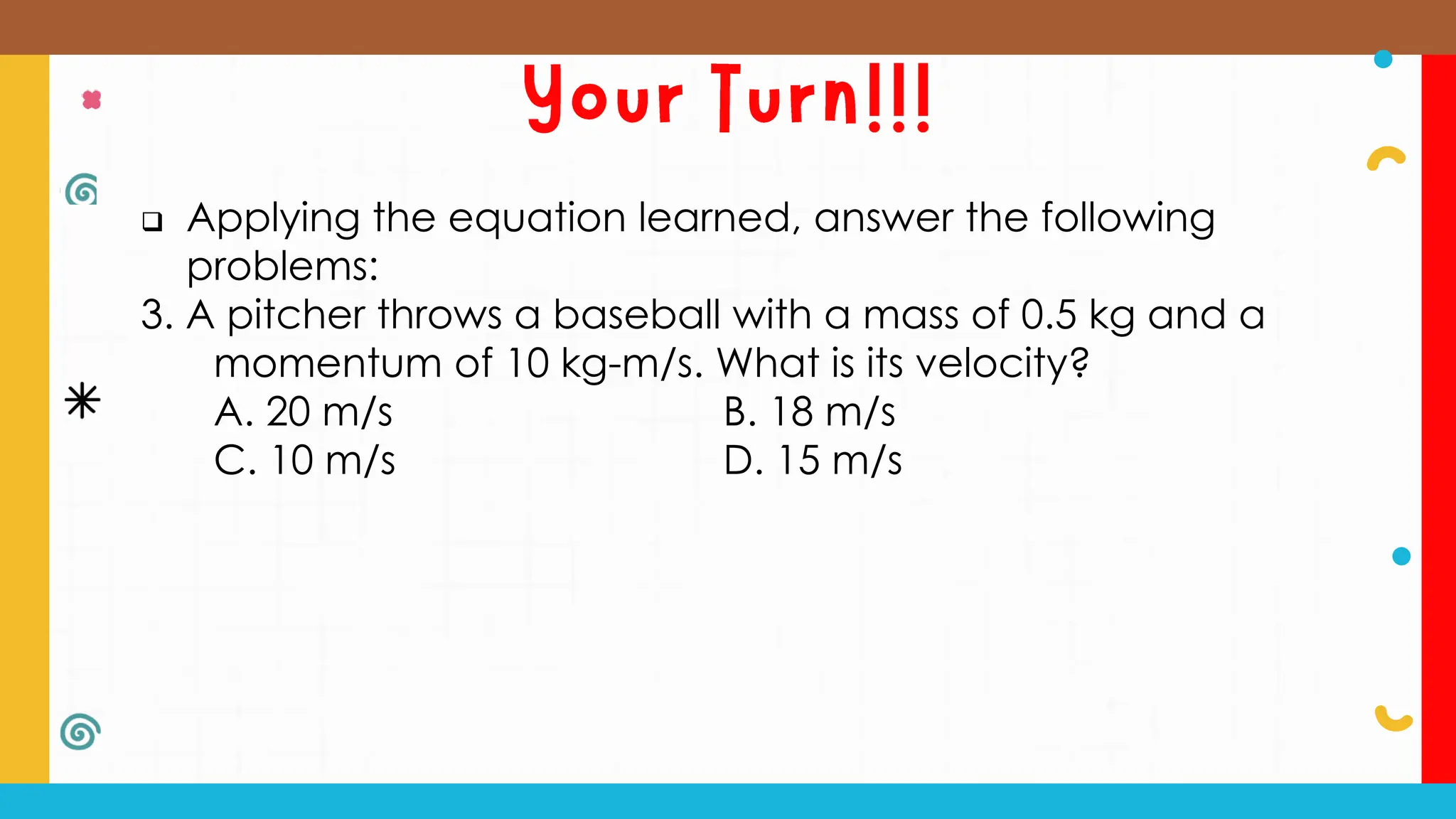  Applying the equation learned, answer the following
problems:
3. A pitcher throws a baseball with a mass of 0.5 kg and a
momentum of 10 kg-m/s. What is its velocity?
A. 20 m/s B. 18 m/s
C. 10 m/s D. 15 m/s
 