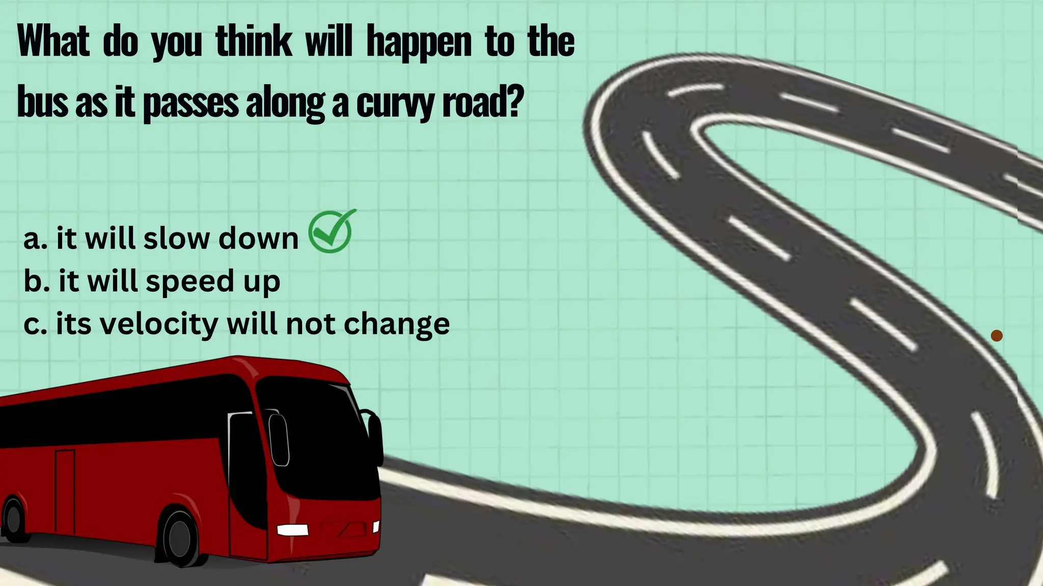 What do you think will happen to the
busasitpassesalongacurvyroad?
a. it will slow down
b. it will speed up
c. its velocity will not change
 