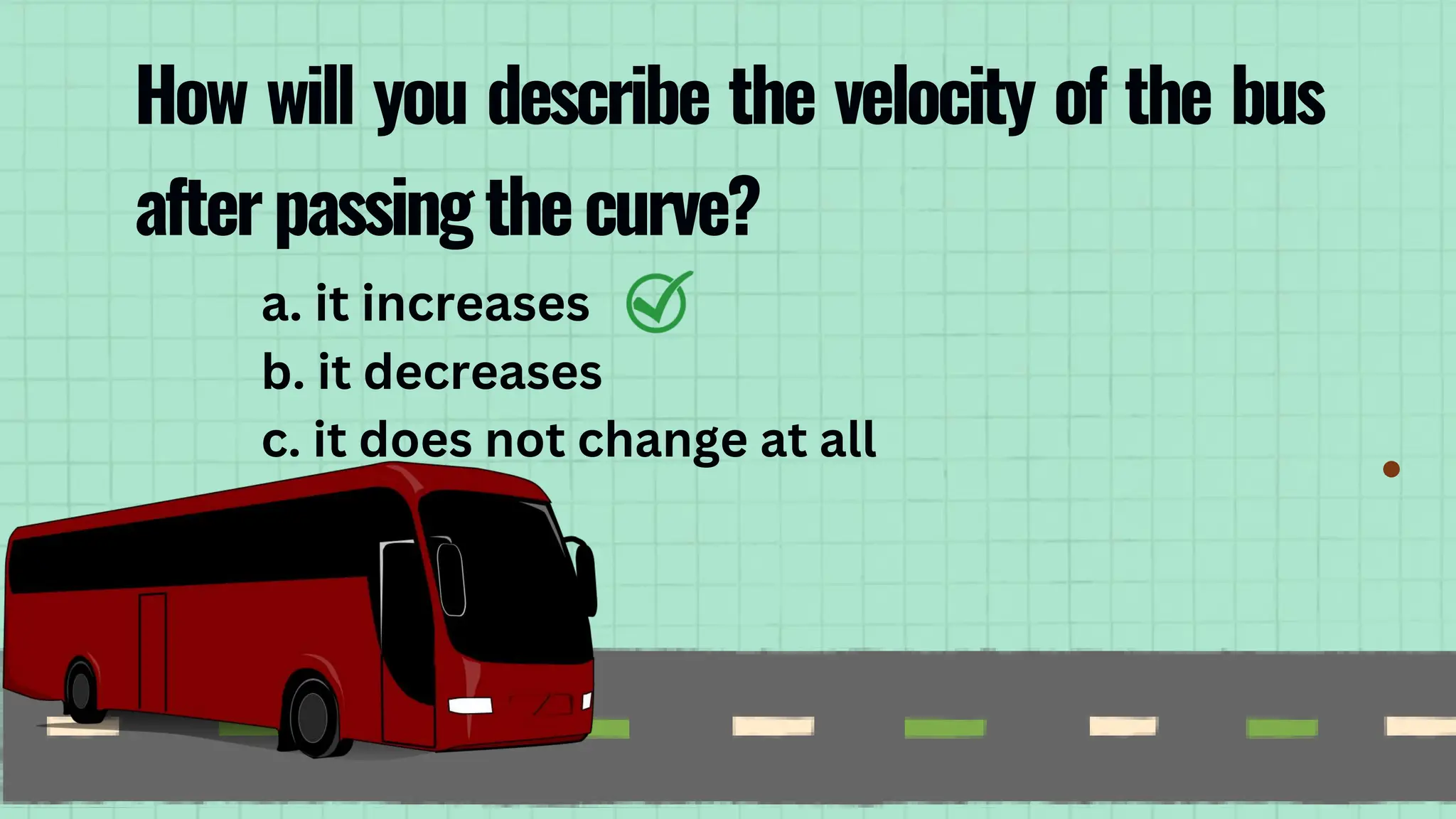 a. it increases
b. it decreases
c. it does not change at all
How will you describe the velocity of the bus
afterpassingthecurve?
 
