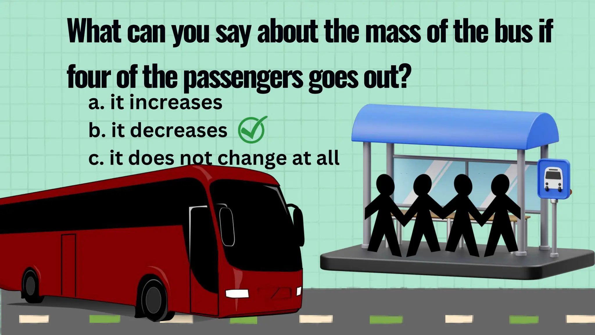 a. it increases
b. it decreases
c. it does not change at all
What can you say about the mass of the bus if
fourofthepassengersgoesout?
 