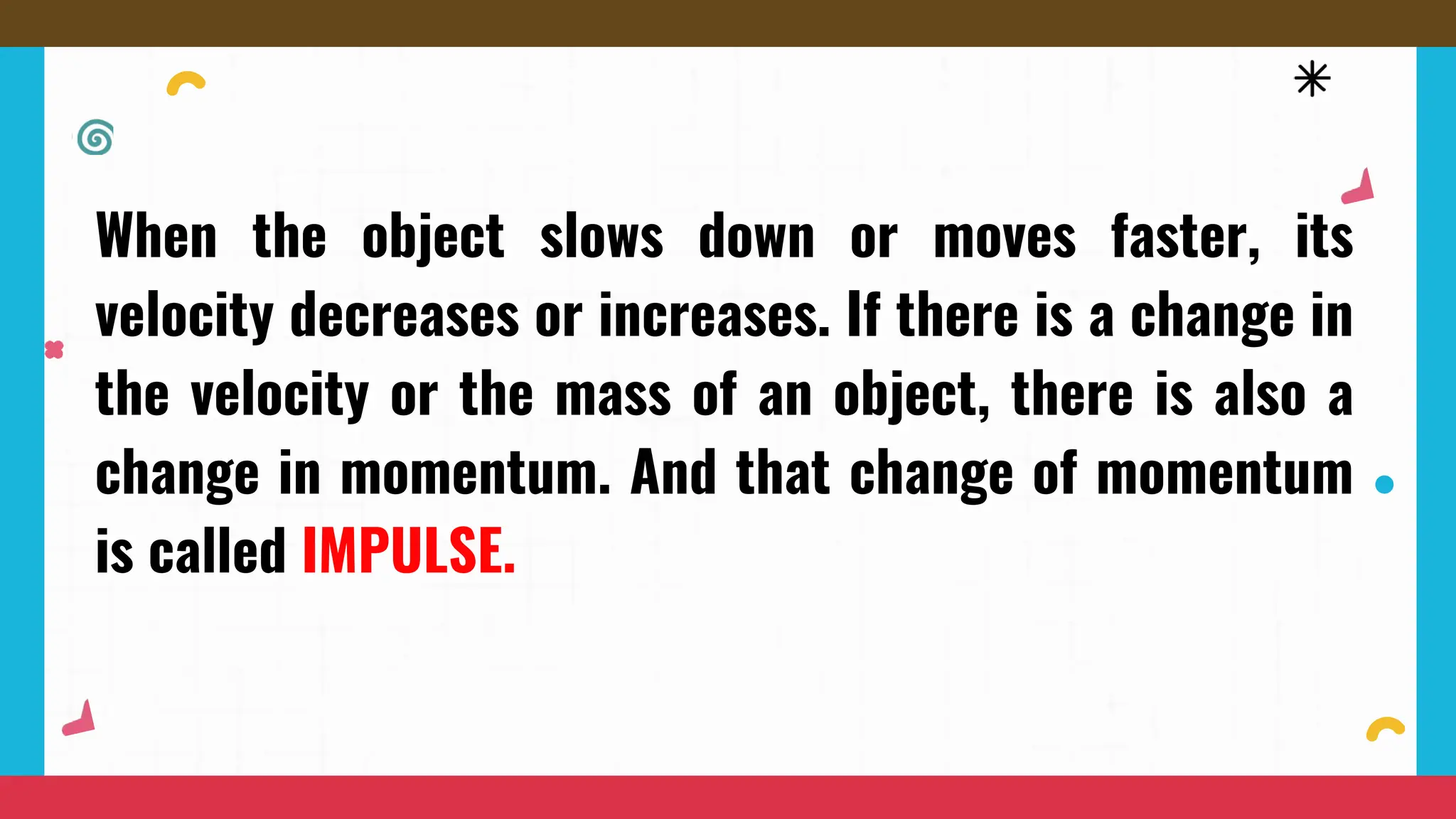 When the object slows down or moves faster, its
velocity decreases or increases. If there is a change in
the velocity or the mass of an object, there is also a
change in momentum. And that change of momentum
is called IMPULSE.
 