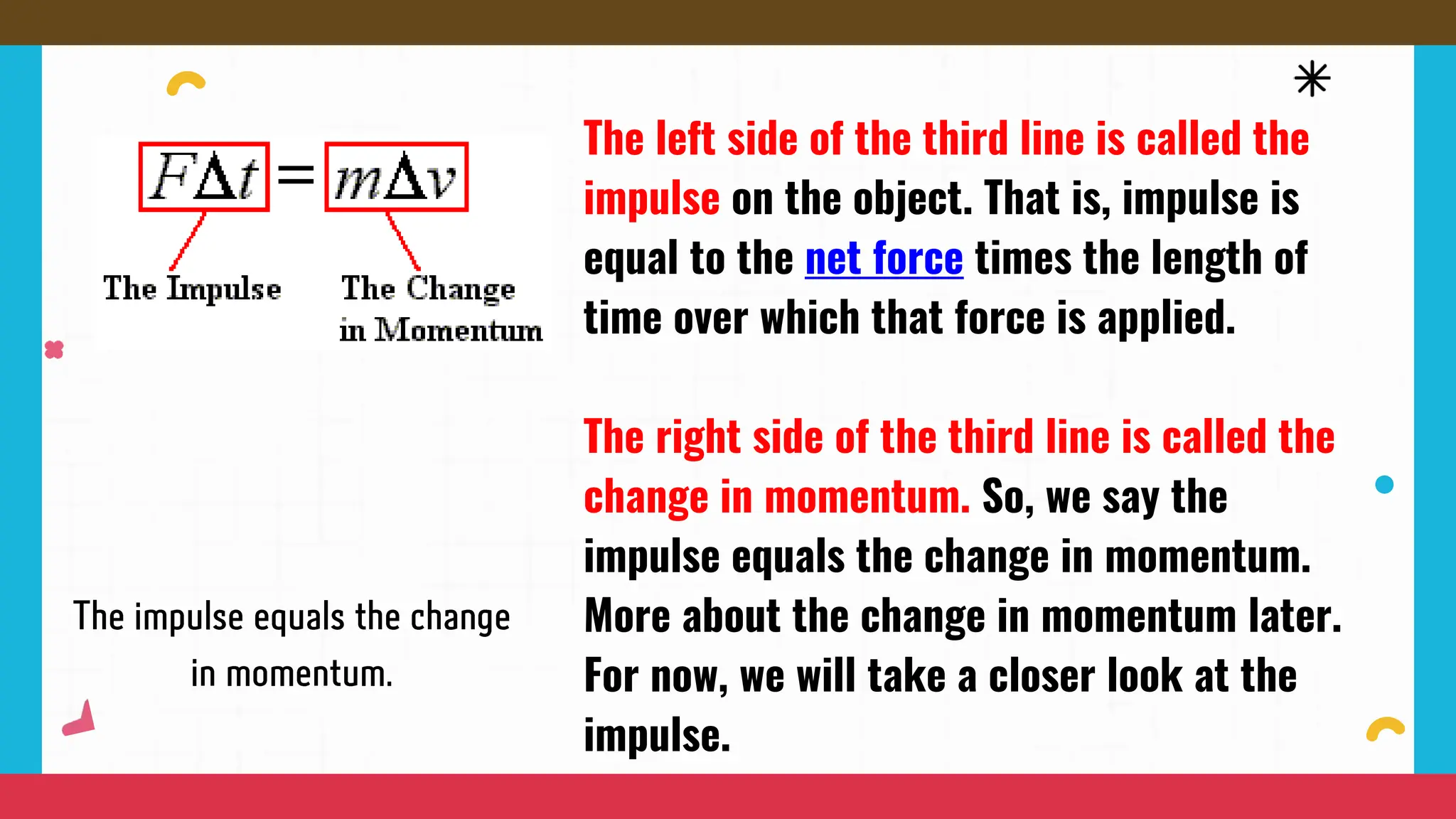 The left side of the third line is called the
impulse on the object. That is, impulse is
equal to the net force times the length of
time over which that force is applied.
The right side of the third line is called the
change in momentum. So, we say the
impulse equals the change in momentum.
More about the change in momentum later.
For now, we will take a closer look at the
impulse.
 