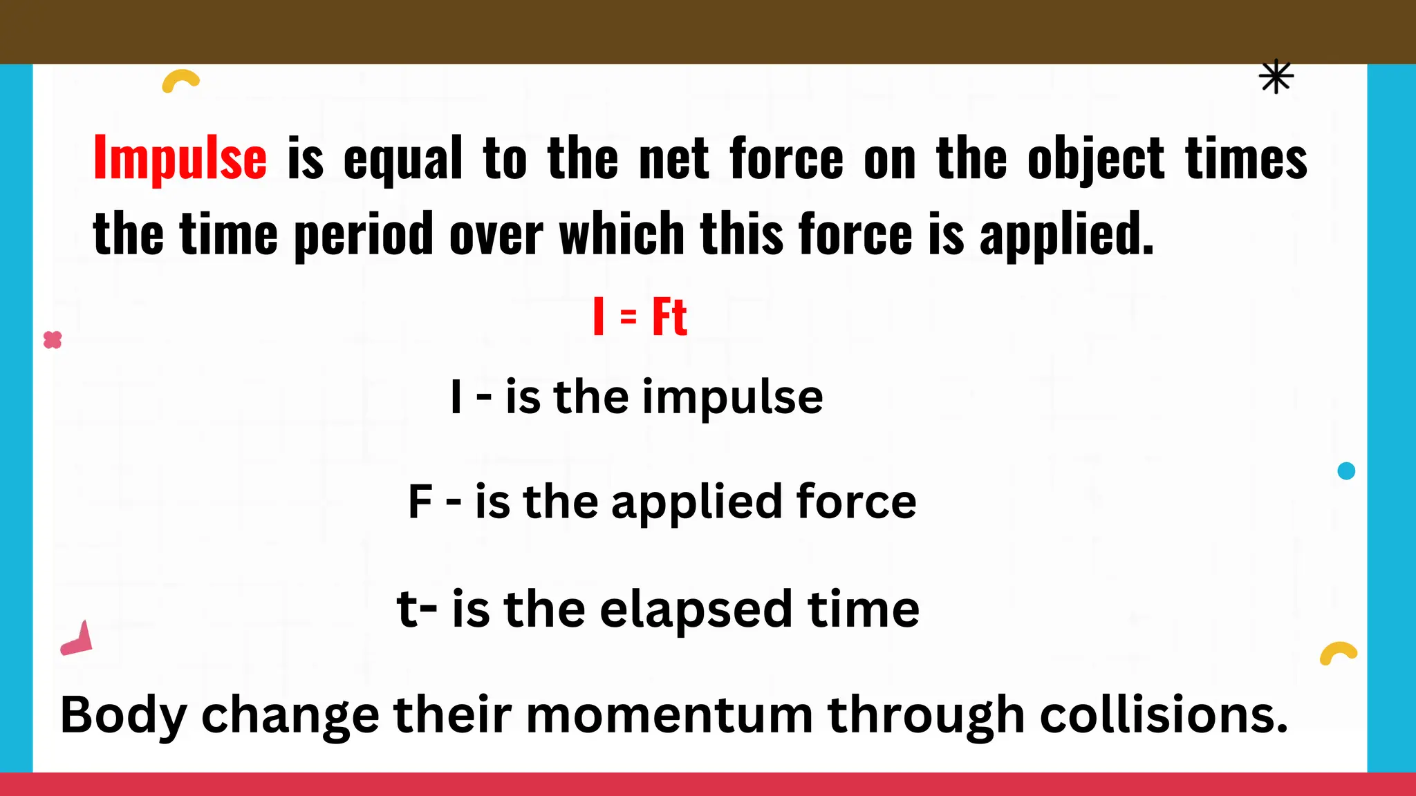 I = Ft
Impulse is equal to the net force on the object times
the time period over which this force is applied.
I - is the impulse
F - is the applied force
t- is the elapsed time
Body change their momentum through collisions.
 