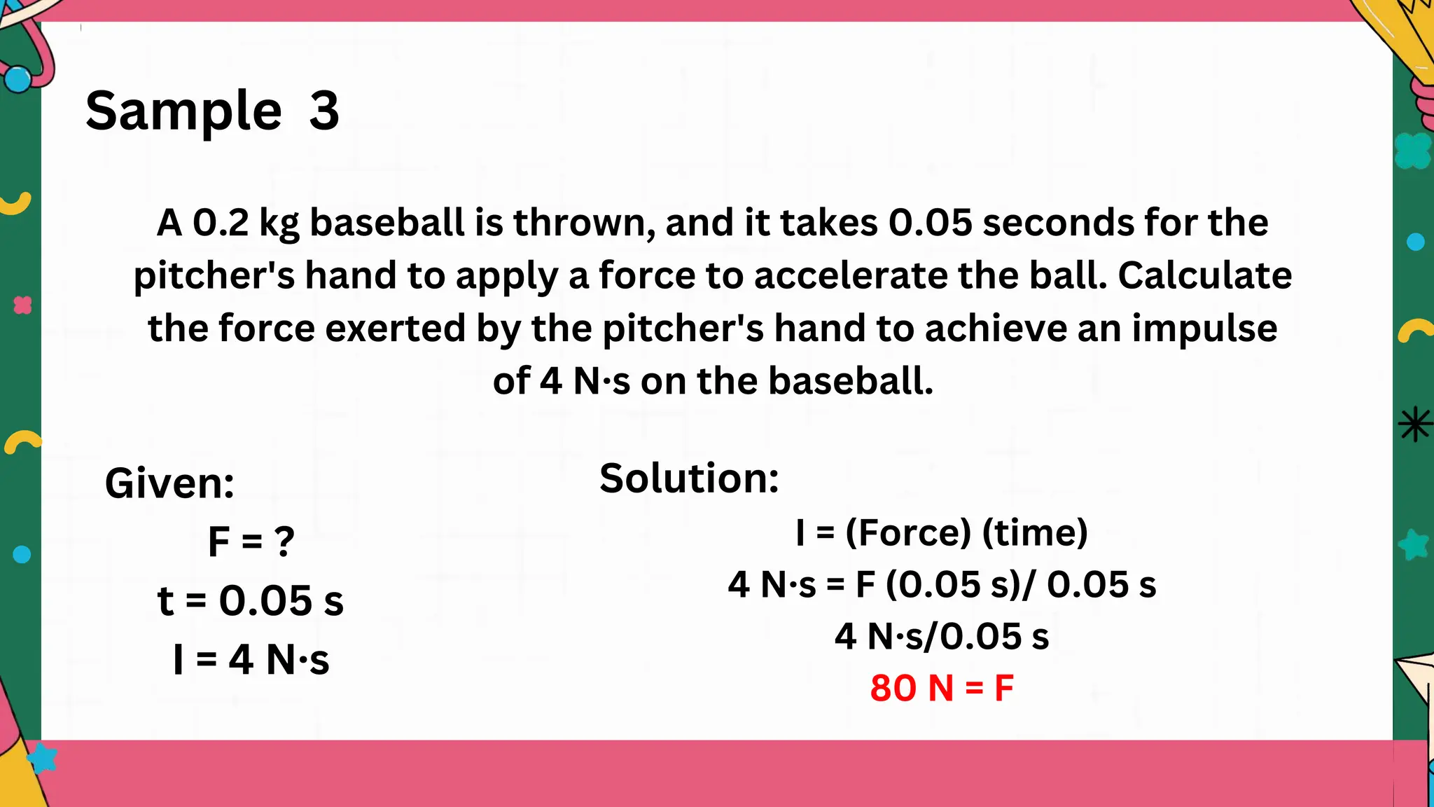 Sample 3
A 0.2 kg baseball is thrown, and it takes 0.05 seconds for the
pitcher's hand to apply a force to accelerate the ball. Calculate
the force exerted by the pitcher's hand to achieve an impulse
of 4 N·s on the baseball.
Solution:
I = (Force) (time)
4 N·s = F (0.05 s)/ 0.05 s
4 N·s/0.05 s
80 N = F
Given:
F = ?
t = 0.05 s
I = 4 N·s
 