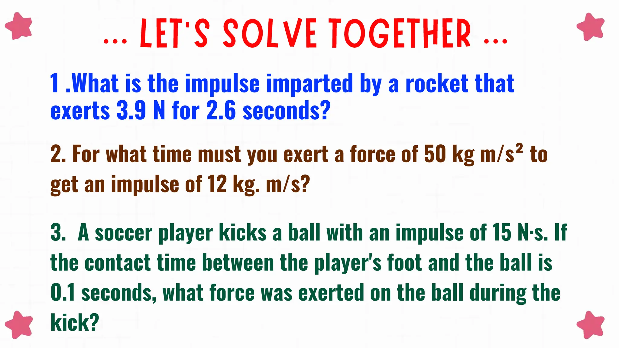 1 .What is the impulse imparted by a rocket that
exerts 3.9 N for 2.6 seconds?
2. For what time must you exert a force of 50 kg m/s² to
get an impulse of 12 kg. m/s?
3. A soccer player kicks a ball with an impulse of 15 N·s. If
the contact time between the player's foot and the ball is
0.1 seconds, what force was exerted on the ball during the
kick?
 