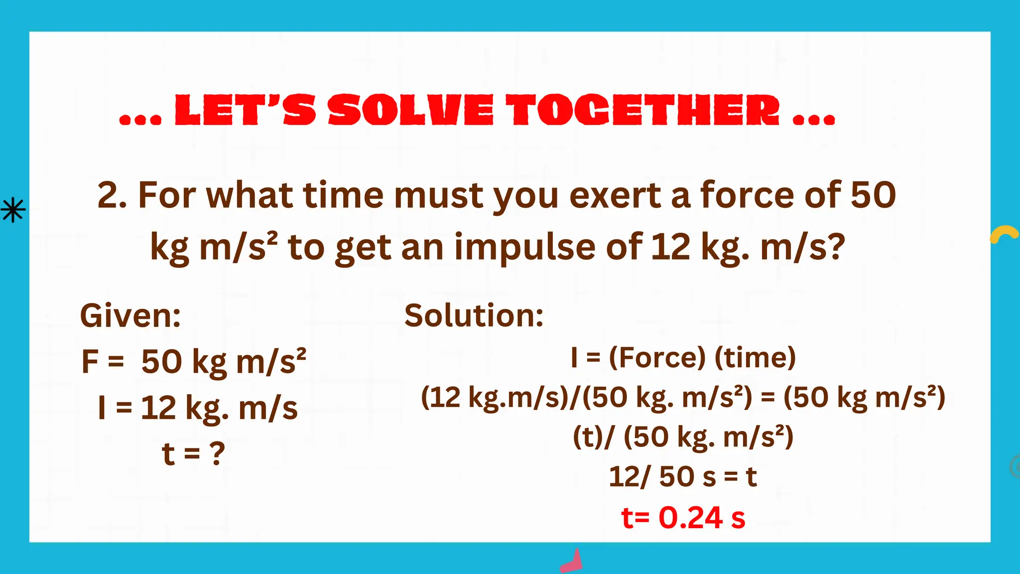 Given:
F = 50 kg m/s²
I = 12 kg. m/s
t = ?
Solution:
I = (Force) (time)
(12 kg.m/s)/(50 kg. m/s²) = (50 kg m/s²)
(t)/ (50 kg. m/s²)
12/ 50 s = t
t= 0.24 s
2. For what time must you exert a force of 50
kg m/s² to get an impulse of 12 kg. m/s?
 
