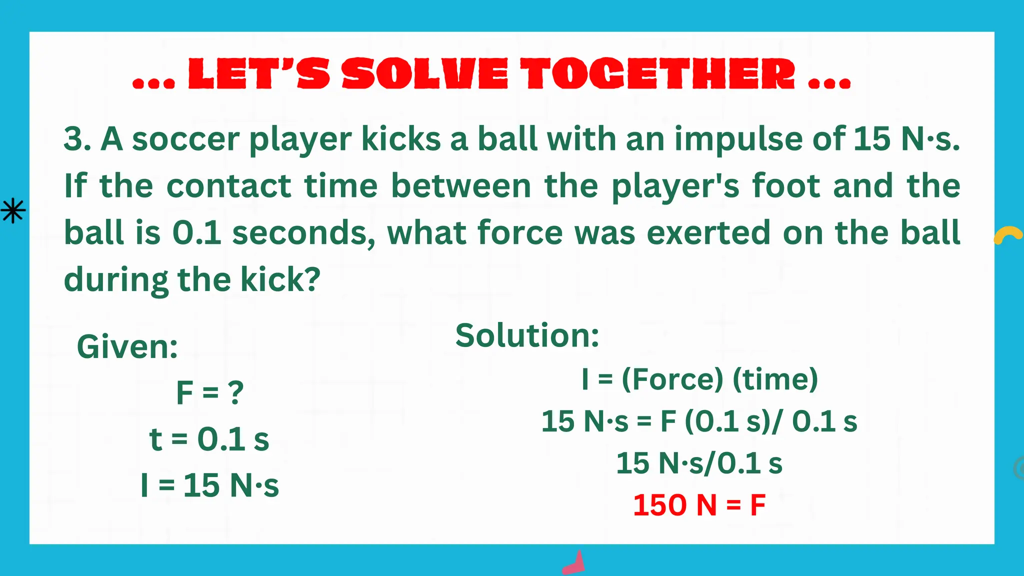 3. A soccer player kicks a ball with an impulse of 15 N·s.
If the contact time between the player's foot and the
ball is 0.1 seconds, what force was exerted on the ball
during the kick?
Given:
F = ?
t = 0.1 s
I = 15 N·s
Solution:
I = (Force) (time)
15 N·s = F (0.1 s)/ 0.1 s
15 N·s/0.1 s
150 N = F
 