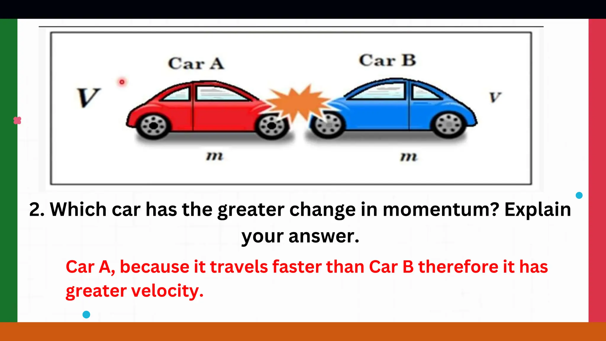 2. Which car has the greater change in momentum? Explain
your answer.
Car A, because it travels faster than Car B therefore it has
greater velocity.
 