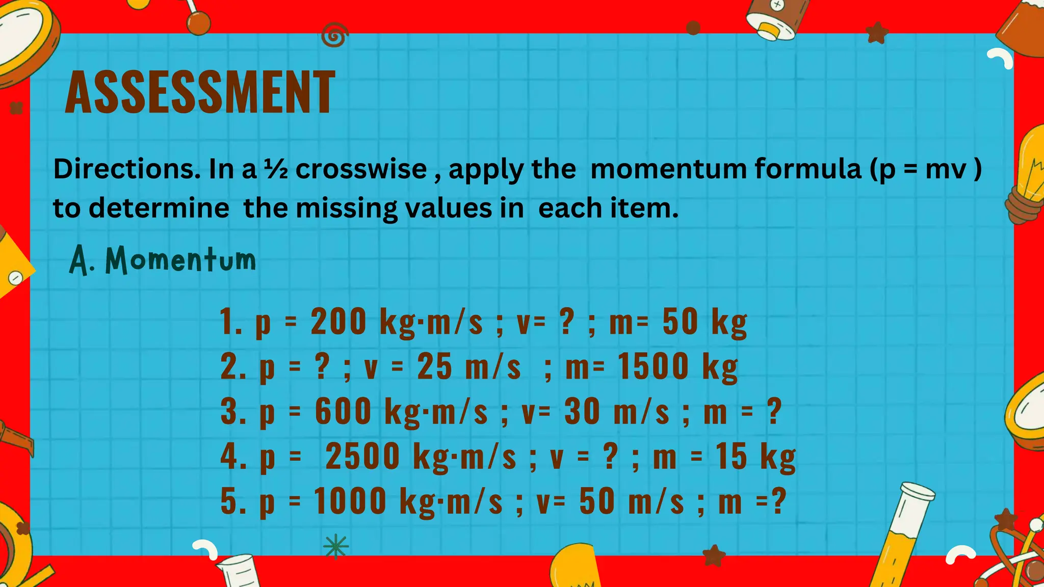 ASSESSMENT
1. p = 200 kg·m/s ; v= ? ; m= 50 kg
2. p = ? ; v = 25 m/s ; m= 1500 kg
3. p = 600 kg·m/s ; v= 30 m/s ; m = ?
4. p = 2500 kg·m/s ; v = ? ; m = 15 kg
5. p = 1000 kg·m/s ; v= 50 m/s ; m =?
Directions. In a ½ crosswise , apply the momentum formula (p = mv )
to determine the missing values in each item.
 