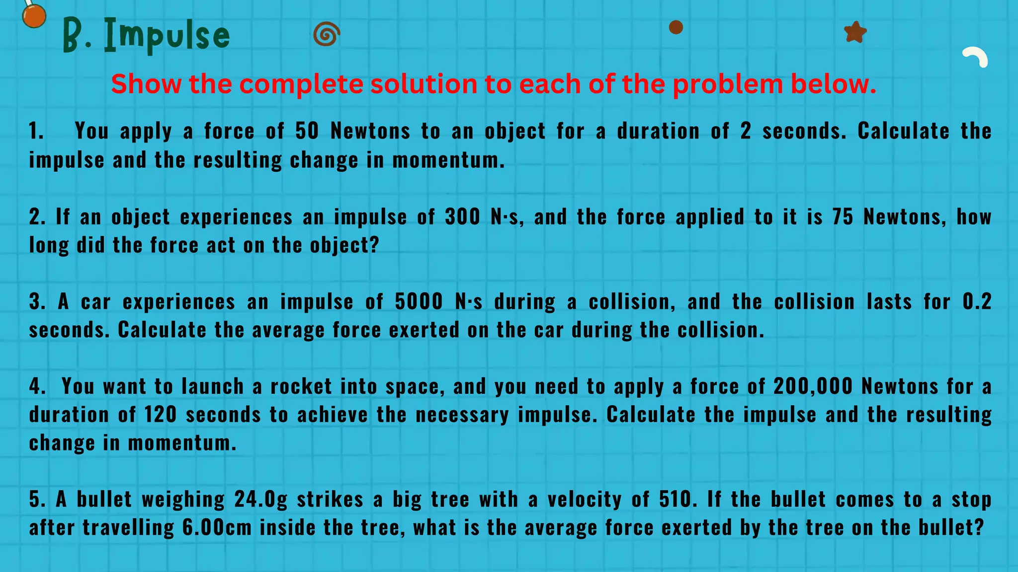 1. You apply a force of 50 Newtons to an object for a duration of 2 seconds. Calculate the
impulse and the resulting change in momentum.
2. If an object experiences an impulse of 300 N·s, and the force applied to it is 75 Newtons, how
long did the force act on the object?
3. A car experiences an impulse of 5000 N·s during a collision, and the collision lasts for 0.2
seconds. Calculate the average force exerted on the car during the collision.
4. You want to launch a rocket into space, and you need to apply a force of 200,000 Newtons for a
duration of 120 seconds to achieve the necessary impulse. Calculate the impulse and the resulting
change in momentum.
5. A bullet weighing 24.0g strikes a big tree with a velocity of 510. If the bullet comes to a stop
after travelling 6.00cm inside the tree, what is the average force exerted by the tree on the bullet?
Show the complete solution to each of the problem below.
 
