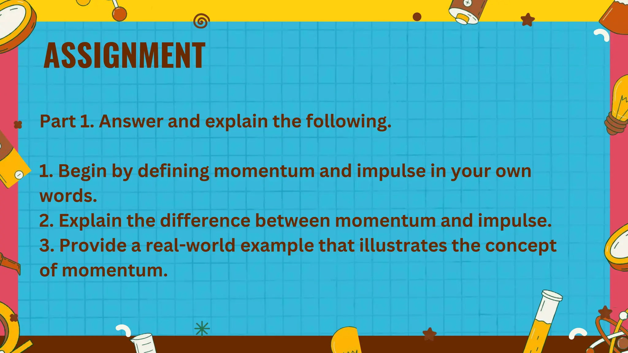ASSIGNMENT
Part 1. Answer and explain the following.
1. Begin by defining momentum and impulse in your own
words.
2. Explain the difference between momentum and impulse.
3. Provide a real-world example that illustrates the concept
of momentum.
 