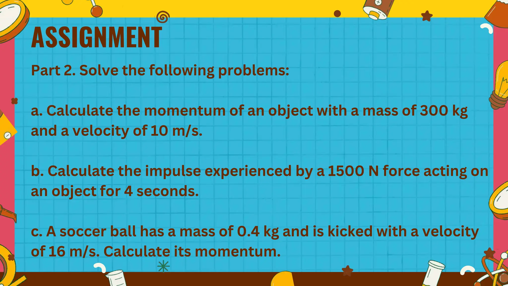 ASSIGNMENT
Part 2. Solve the following problems:
a. Calculate the momentum of an object with a mass of 300 kg
and a velocity of 10 m/s.
b. Calculate the impulse experienced by a 1500 N force acting on
an object for 4 seconds.
c. A soccer ball has a mass of 0.4 kg and is kicked with a velocity
of 16 m/s. Calculate its momentum.
 