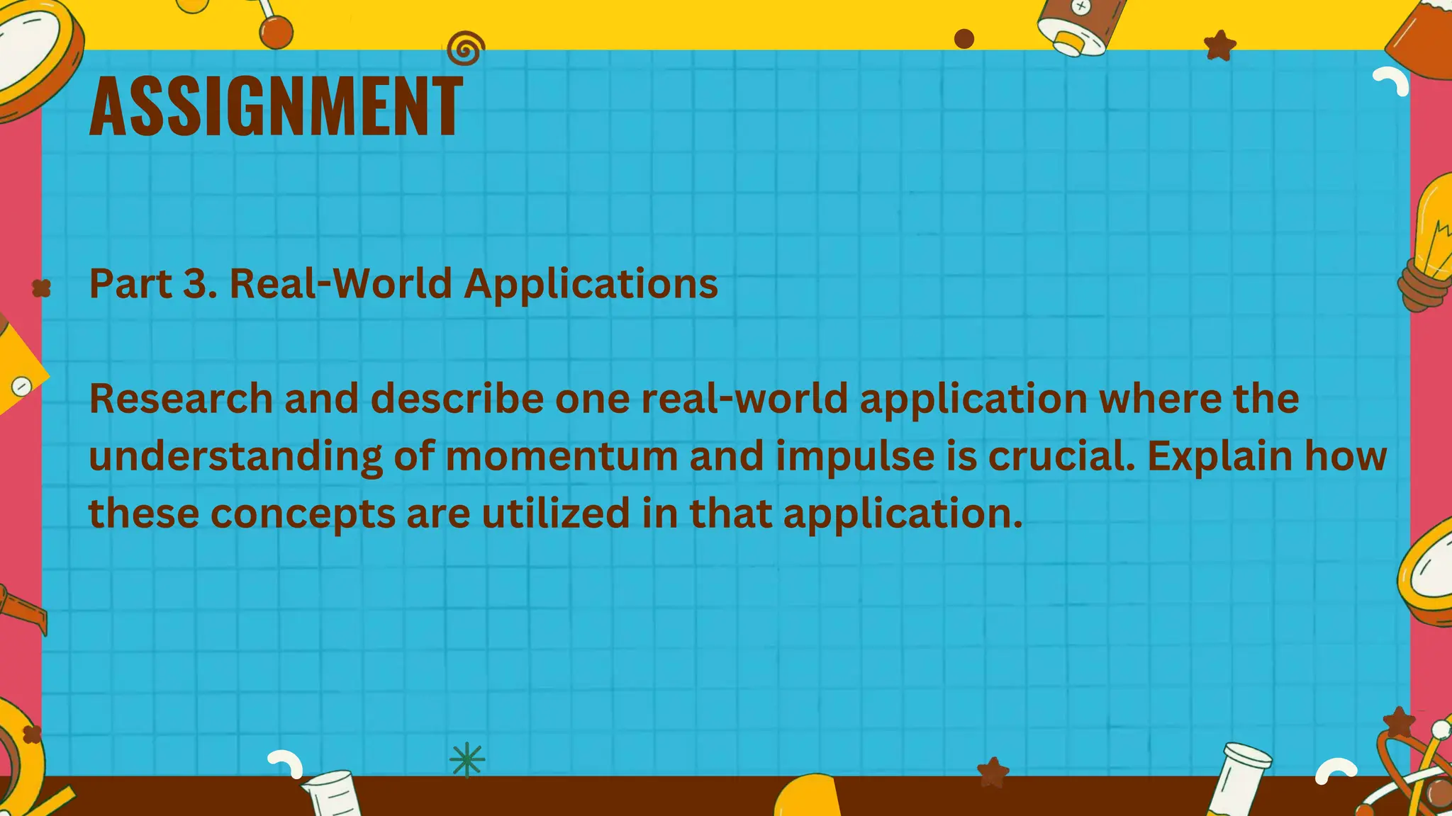 ASSIGNMENT
Part 3. Real-World Applications
Research and describe one real-world application where the
understanding of momentum and impulse is crucial. Explain how
these concepts are utilized in that application.
 