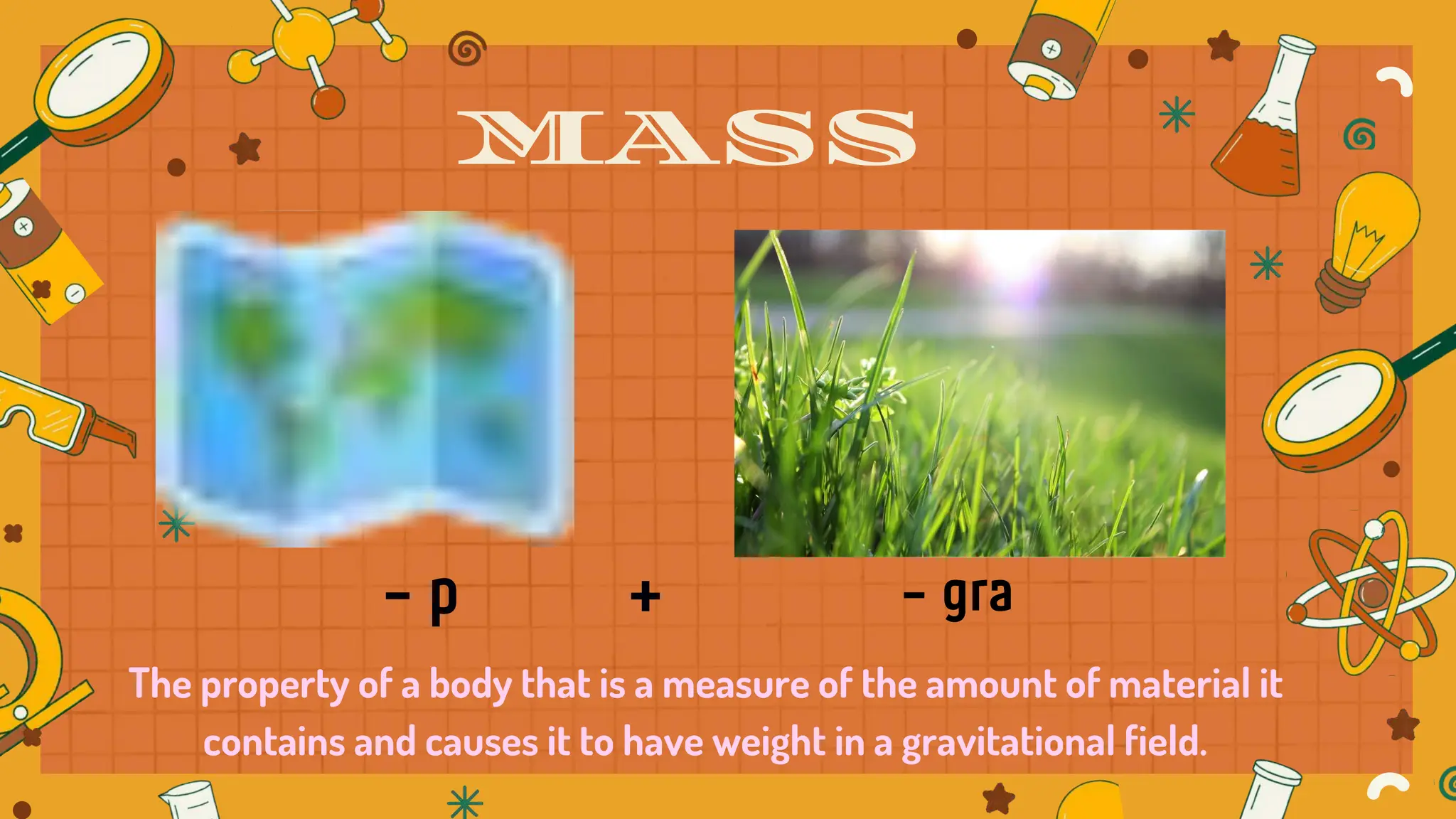 The property of a body that is a measure of the amount of material it
contains and causes it to have weight in a gravitational field.
MASS
 