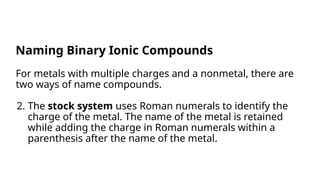 For metals with multiple charges and a nonmetal, there are
two ways of name compounds.
2. The stock system uses Roman numerals to identify the
charge of the metal. The name of the metal is retained
while adding the charge in Roman numerals within a
parenthesis after the name of the metal.
Naming Binary Ionic Compounds
 