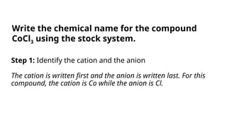 Step 1: Identify the cation and the anion
The cation is written first and the anion is written last. For this
compound, the cation is Co while the anion is Cl.
Write the chemical name for the compound
CoCl3 using the stock system.
 