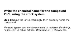 Step 3: Name the ions accordingly, then properly name the
compound.
The stock system uses Roman numerals to represent the charge.
Hence, Co3+ is cobalt (III) ion. Meanwhile, Cl- is chloride ion.
Write the chemical name for the compound
CoCl3 using the stock system.
 