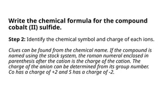 Step 2: Identify the chemical symbol and charge of each ions.
Clues can be found from the chemical name. If the compound is
named using the stock system, the roman numeral enclosed in
parenthesis after the cation is the charge of the cation. The
charge of the anion can be determined from its group number.
Co has a charge of +2 and S has a charge of -2.
Write the chemical formula for the compound
cobalt (II) sulfide.
 
