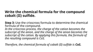 Step 3: Use the crisscross formula to determine the chemical
formula of the compound.
In the crisscross process, the charge of the cation becomes the
subscript of the anion, and the charge of the anion becomes the
subscript of the cation. By applying this formula, the formula of
the resulting compound is CoS.
Therefore, the chemical formula of cobalt (II) sulfide is CoS.
Write the chemical formula for the compound
cobalt (II) sulfide.
 