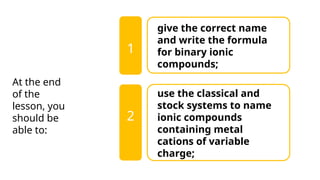 give the correct name
and write the formula
for binary ionic
compounds;
use the classical and
stock systems to name
ionic compounds
containing metal
cations of variable
charge;
1
At the end
of the
lesson, you
should be
able to:
2
 
