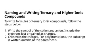 To write formulas of ternary ionic compounds, follow the
steps below.
1. Write the symbol of the cation and anion. Include the
electrons lost or gained as charges.
2. Crisscross the charges. For polyatomic ions, the subscript
is written outside of the parenthesis.
Naming and Writing Ternary and Higher Ionic
Compounds
 
