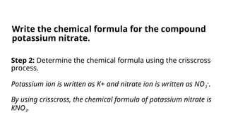 Step 2: Determine the chemical formula using the crisscross
process.
Potassium ion is written as K+ and nitrate ion is written as NO3
–
.
By using crisscross, the chemical formula of potassium nitrate is
KNO3.
Write the chemical formula for the compound
potassium nitrate.
 