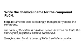 Step 3: Name the ions accordingly, then properly name the
compound.
The name of the cation is rubidium cation. Based on the table, the
name of the polyatomic anion is cyanide ion.
Therefore, the chemical name of RbCN is rubidium cyanide.
Write the chemical name for the compound
RbCN.
 