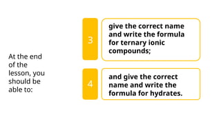 give the correct name
and write the formula
for ternary ionic
compounds;
and give the correct
name and write the
formula for hydrates.
3
At the end
of the
lesson, you
should be
able to:
4
 